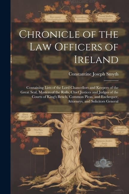 Chronicle of the Law Officers of Ireland: Containing Lists of the Lord Chancellors and Keepers of the Great Seal, Masters of the Rolls, Chief Justices and Judges of the Courts of Kings Bench, Common Pleas, and Exchequer, Attorneys, and Solicitors General