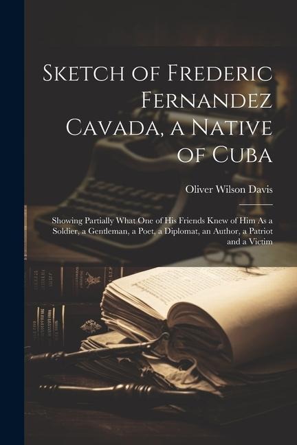 Sketch of Frederic Fernandez Cavada, a Native of Cuba: Showing Partially What One of His Friends Knew of Him As a Soldier, a Gentleman, a Poet, a Dipl