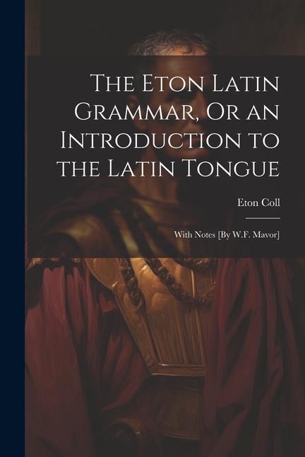 The Eton Latin Grammar, Or an Introduction to the Latin Tongue; With Notes [By W.F. Mavor]