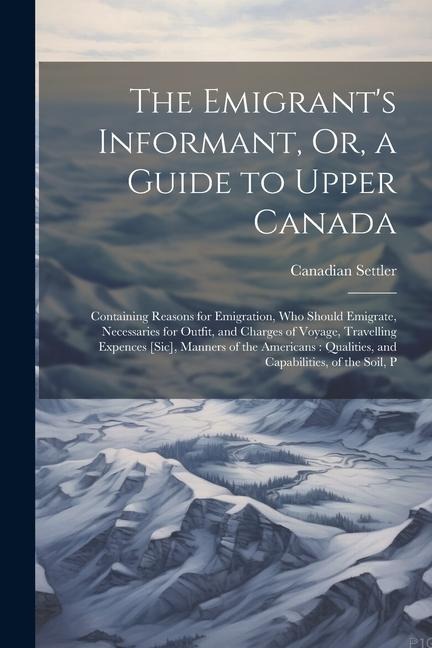 The Emigrants Informant, Or, a Guide to Upper Canada: Containing Reasons for Emigration, Who Should Emigrate, Necessaries for Outfit, and Charges of