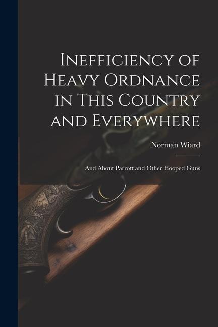 Inefficiency of Heavy Ordnance in This Country and Everywhere: And About Parrott and Other Hooped Guns
