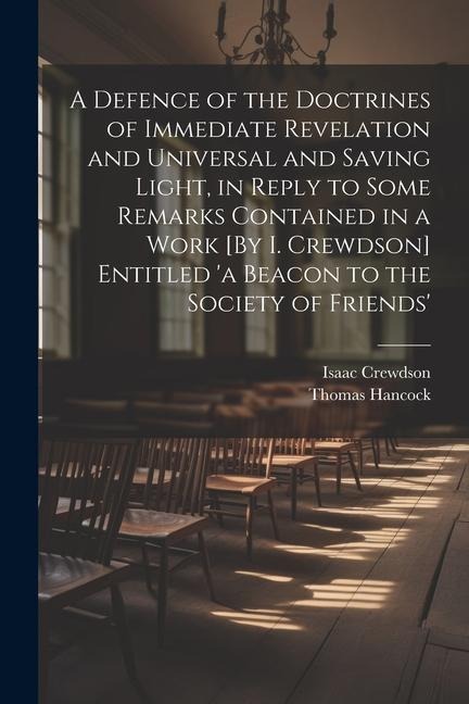 A Defence of the Doctrines of Immediate Revelation and Universal and Saving Light, in Reply to Some Remarks Contained in a Work [By I. Crewdson] Entitled a Beacon to the Society of Friends