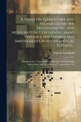 A Series On Elementary and Higher Geometry, Trigonometry, and Mensuration, Containing Many Valuable Discoveries and Impovements in Mathematical Scienc