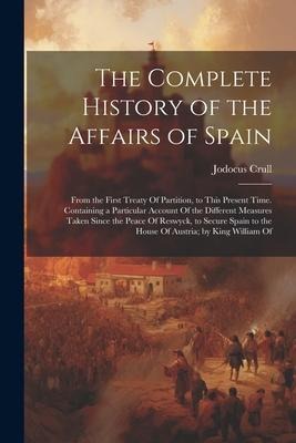 The Complete History of the Affairs of Spain: From the First Treaty Of Partition, to This Present Time. Containing a Particular Account Of the Differe