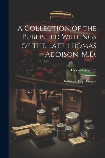 A Collection of the Published Writings of the Late Thomas Addison, M.D.: Physician to Guys Hospital