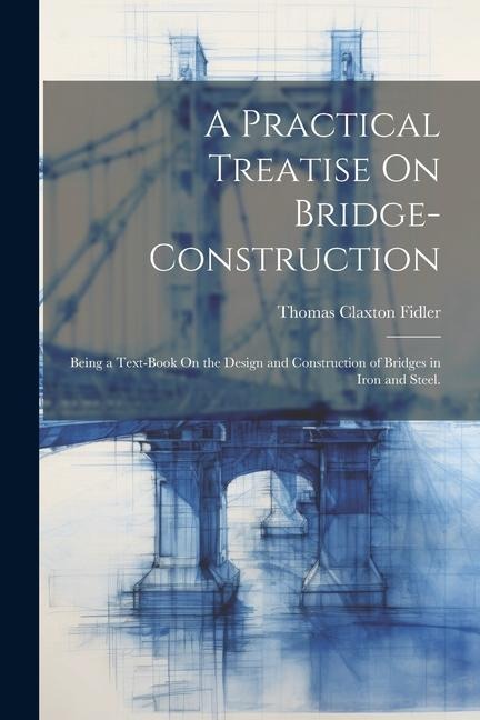 A Practical Treatise On Bridge-Construction: Being a Text-Book On the Design and Construction of Bridges in Iron and Steel.