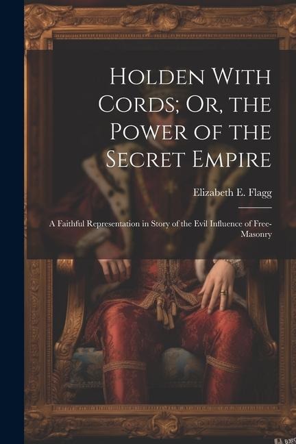 Holden With Cords; Or, the Power of the Secret Empire: A Faithful Representation in Story of the Evil Influence of Free-Masonry