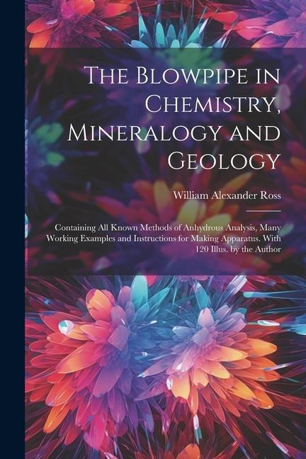 The Blowpipe in Chemistry, Mineralogy and Geology: Containing All Known Methods of Anhydrous Analysis, Many Working Examples and Instructions for Making Apparatus. With 120 Illus. by the Author