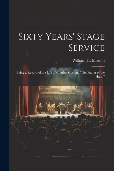 Sixty Years Stage Service: Being a Record of the Life of Charles Morton, The Father of the Halls.