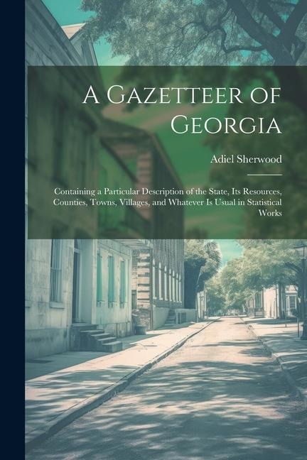 A Gazetteer of Georgia: Containing a Particular Description of the State, Its Resources, Counties, Towns, Villages, and Whatever Is Usual in S