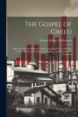 The Gospel of Greed: Spirit of Commercialism the Vital Controlling Force in Human Affairs; Results in Progress for Humanity, Individualism Vs. Socialism