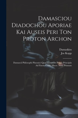 Damasciou Diadochou Aporiae Kai Auseis Peri Ton Proton Archon Damascii Philosophi Platonici Quaestiones De Primis Principiis Ad Finem Codd. Mscrr. Nunc Primum