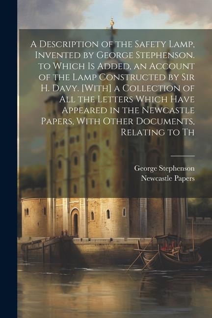 A Description of the Safety Lamp, Invented by George Stephenson. to Which Is Added, an Account of the Lamp Constructed by Sir H. Davy. [With] a Collec