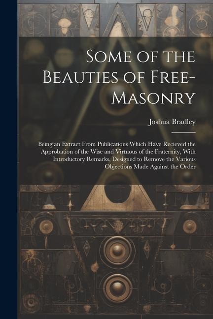 Some of the Beauties of Free-Masonry: Being an Extract From Publications Which Have Recieved the Approbation of the Wise and Virtuous of the Fraternit