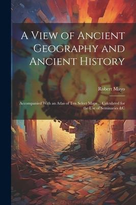 A View of Ancient Geography and Ancient History: Accompanied With an Atlas of Ten Select Maps ... Calculated for the Use of Seminaries &c