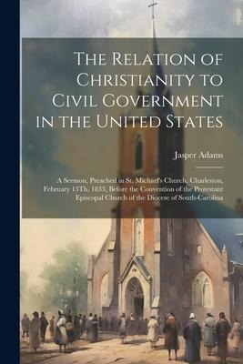 The Relation of Christianity to Civil Government in the United States: A Sermon, Preached in St. Michaels Church, Charleston, February 13Th, 1833, Be