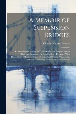 A Memoir of Suspension Bridges: Comprising the History of Their Origin and Progress, and of Their Application to Civil and Military Purposes, With Des