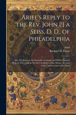 Ariels Reply to the Rev. John [!] a Seiss, D. D., of Philadelphia; Also, His Reply to the Scientific Geologist and Other Learned Men, in Their Attack