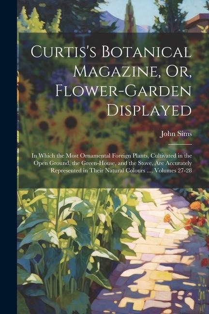 Curtiss Botanical Magazine, Or, Flower-Garden Displayed: In Which the Most Ornamental Foreign Plants, Cultivated in the Open Ground, the Green-House,