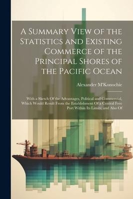 A Summary View of the Statistics and Existing Commerce of the Principal Shores of the Pacific Ocean: With a Sketch Of the Advantages, Political and Co