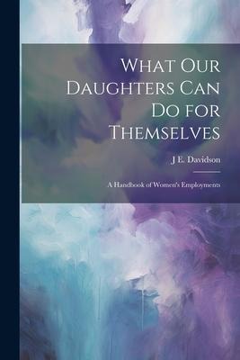 What Our Daughters Can Do for Themselves: A Handbook of Womens Employments