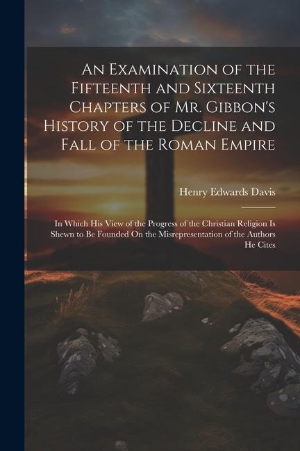 An Examination of the Fifteenth and Sixteenth Chapters of Mr. Gibbons History of the Decline and Fall of the Roman Empire: In Which His View of the P