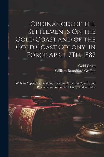 Ordinances of the Settlements On the Gold Coast and of the Gold Coast Colony, in Force April 7Th, 1887: With an Appendix Containing the Rules, Orders in Council, and Proclamations of Practical Utility, and an Index