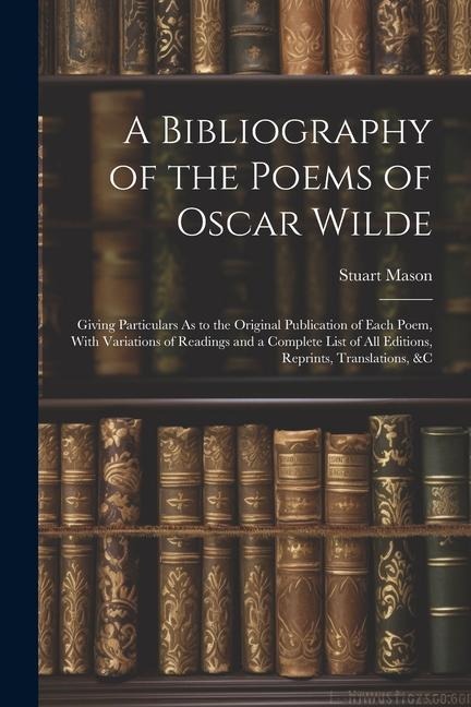 A Bibliography of the Poems of Oscar Wilde: Giving Particulars As to the Original Publication of Each Poem, With Variations of Readings and a Complete