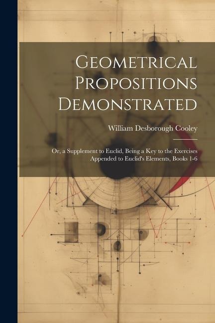 Geometrical Propositions Demonstrated: Or, a Supplement to Euclid, Being a Key to the Exercises Appended to Euclids Elements, Books 1-6