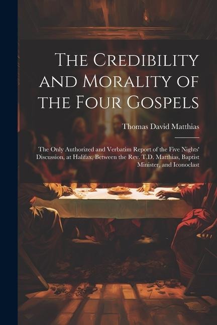 The Credibility and Morality of the Four Gospels: The Only Authorized and Verbatim Report of the Five Nights Discussion, at Halifax, Between the Rev. T.D. Matthias, Baptist Minister, and Iconoclast