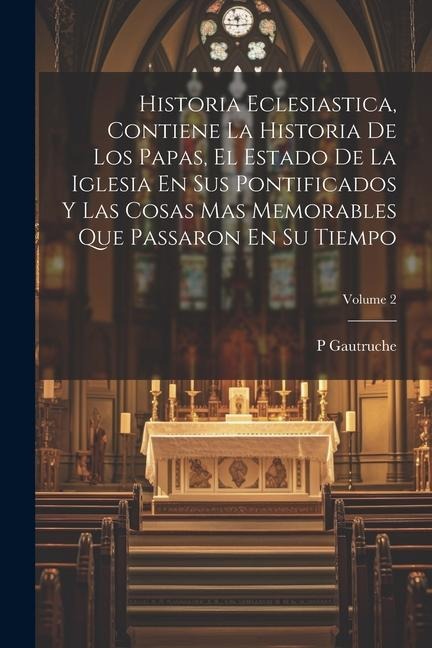 Historia Eclesiastica, Contiene La Historia De Los Papas, El Estado De La Iglesia En Sus Pontificados Y Las Cosas Mas Memorables Que Passaron En Su Ti