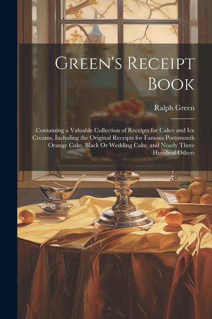 Greens Receipt Book: Containing a Valuable Collection of Receipts for Cakes and Ice Creams, Including the Original Receipts for Famous Port
