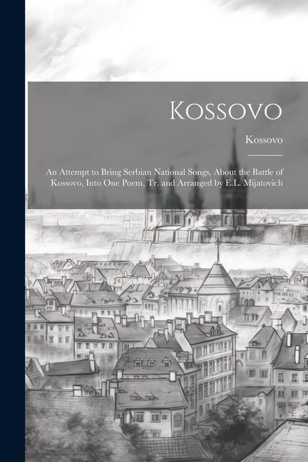 Kossovo: An Attempt to Bring Serbian National Songs, About the Battle of Kossovo, Into One Poem, Tr. and Arranged by E.L. Mijatovich