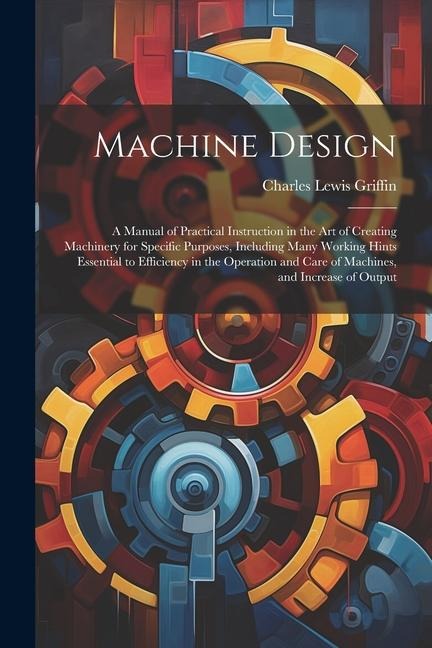 Machine Design: A Manual of Practical Instruction in the Art of Creating Machinery for Specific Purposes, Including Many Working Hints
