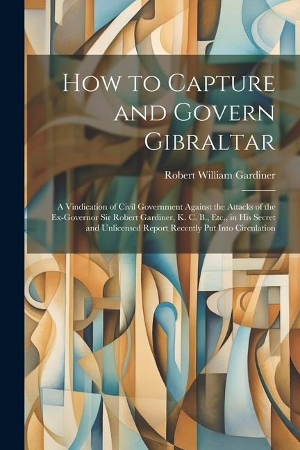 How to Capture and Govern Gibraltar: A Vindication of Civil Government Against the Attacks of the Ex-Governor Sir Robert Gardiner, K. C. B., Etc., in His Secret and Unlicensed Report Recently Put Into Circulation