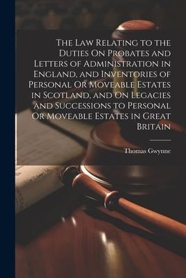 The Law Relating to the Duties On Probates and Letters of Administration in England, and Inventories of Personal Or Moveable Estates in Scotland, and On Legacies and Successions to Personal Or Moveable Estates in Great Britain