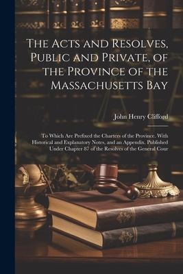 The Acts and Resolves, Public and Private, of the Province of the Massachusetts Bay: To Which Are Prefixed the Charters of the Province. With Historic