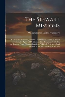 The Stewart Missions: A Series of Letters and Journals, Calculated to Exhibit to British Christians, the Spiritual Destitution of the Emigrants Settled in the Remote Parts of Upper Canada, to Which Is Prefixed a Brief Memoir of the the Late Hon. & Rt. Rev
