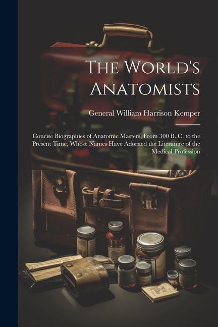 The World's Anatomists: Concise Biographies of Anatomic Masters, From 300 B. C. to the Present Time, Whose Names Have Adorned the Literature o
