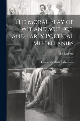 The Moral Play of Wit and Science, and Early Poetical Miscellanies: From an Unpublished Manuscript