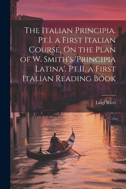 The Italian Principia. Pt.I. a First Italian Course, On the Plan of W. Smiths Principia Latina. Pt.II. a First Italian Reading Book