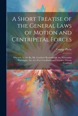 A Short Treatise of the General Laws of Motion and Centripetal Forces: Wherein, by the By, Mr. Gordons Remarks On the Newtonian Philosophy Are, in a