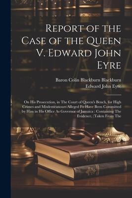 Report of the Case of the Queen V. Edward John Eyre: On His Prosecution, in The Court of Queens Bench, for High Crimes and Misdemeanours Alleged Fo H