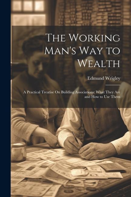 The Working Mans Way to Wealth: A Practical Treatise On Building Associations: What They Are and How to Use Them