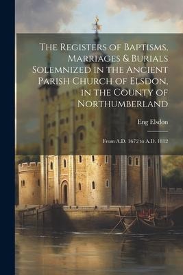 The Registers of Baptisms, Marriages & Burials Solemnized in the Ancient Parish Church of Elsdon, in the County of Northumberland: From A.D. 1672 to A