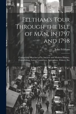 Felthams Tour Through the Isle of Man, in 1797 and 1798: Comprising Sketches of Its Ancient and Modern History, Constitution, Laws, Commerce, Agricul
