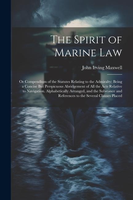 The Spirit of Marine Law: Or Compendium of the Statutes Relating to the Admiralty; Being a Concise But Perspicuous Abridgement of All the Acts R