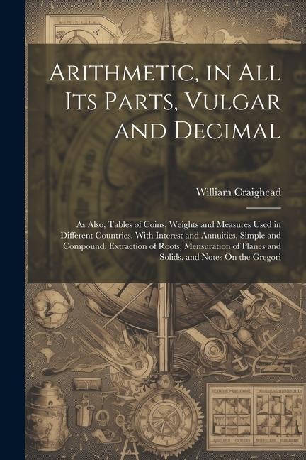 Arithmetic, in All Its Parts, Vulgar and Decimal: As Also, Tables of Coins, Weights and Measures Used in Different Countries. With Interest and Annuit