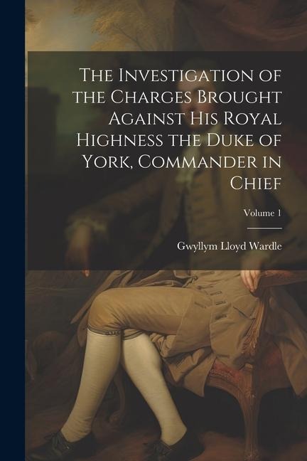 The Investigation of the Charges Brought Against His Royal Highness the Duke of York, Commander in Chief; Volume 1