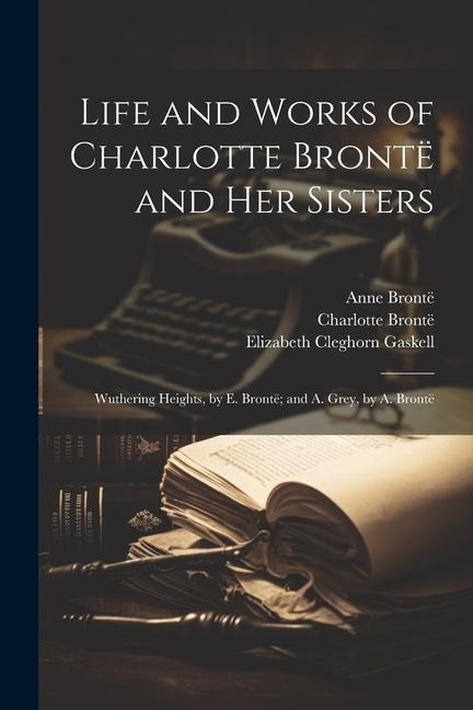 Life and Works of Charlotte Brontë and Her Sisters: Wuthering Heights, by E. Brontë; and A. Grey, by A. Brontë